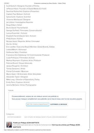 5/25/2017 nement e ceptionnel au ains ouches – Adidas | Parley
https://adidasparley.wordpress.com/2017/05/05/e enement-e ceptionnel-au - ains-douches/ 4/7
ENTERTAINMENT LES STARS SE MOBILISENT POUR L’ENVIRONNEMENT
Cyrill Gutsch esigner, ounder of Parley
efferson ack ounder of a ed edia Co-host
avid de othschild plorer Presenter
Captain Paul Watson ctivist
Sylvia arle plorer, Scientist
ivienne Westwood esigner
an rbina nvestigative eporter
oug itken rtist
runo avid umanitarian
George uf eld ilmmaker, Conservationist
amya ssemlali ctivist
li abeth arrell Glacier Girl ctivist
Philip oare uthor
Nicolas ulot eporter, Writer, ilmmaker
Ora to rtist
ric iedtke ecutive oard ember, Global rands, didas
eland elvin stronaut
Guillaume N ry reediver
rancesca on absburg rt Commissioner, Producer
ouie Psihoyos ilmmaker, ctivist
arkus eymann plorer, ctor, Producer
Patricia icard Ocean dvocate
ac ue ougerie rchitect
omas Saraceno rtist
lorian Schneider usician
arco Spier nimator, rtist, Storyteller
le ander aylor esigner
ike ong irector of Operations, Parley
mily Penn plorer, ctivist
eremy cCane rtist, Photographer
Cat gories
Publié par Philippe EAN-BAPTISTE
ournaliste sp cialis dans le monde de l entertainment Voir tous les articles par Philippe EAN-
BAPTISTE
Publicités
Occasionnellement, certains de vos visiteurs verront une publicité ici. 
Vous pouvez masquer complètement ces publicités via la mise à niveau vers l'un de nos plans payants.
METTRE   NI EA  MAINTENANT   S PPRIMER LE MESSAGE
 