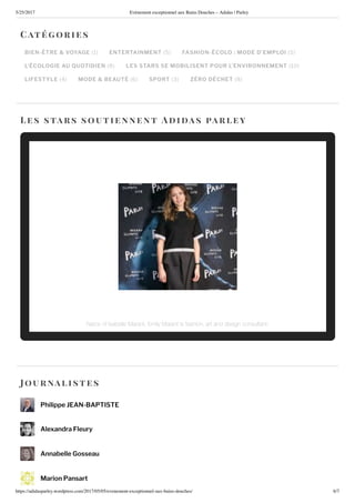 5/25/2017 nement e ceptionnel au ains ouches – Adidas | Parley
https://adidasparley.wordpress.com/2017/05/05/e enement-e ceptionnel-au - ains-douches/ /7
BIEN-ÊTRE & VOYAGE ENTERTAINMENT FASHION-ÉCOLO : MODE D EMPLOI
L ÉCOLOGIE AU UOTIDIEN LES STARS SE MOBILISENT POUR L’ENVIRONNEMENT
LIFESTYLE MODE & BEAUTÉ SPORT ZÉRO DÉCHET
Cat orie s
es stars soutie nne n t i a s a r ley
ou rnalistes
Philippe EAN-BAPTISTE
Alexandra Fleury
Annabelle Gosseau
Marion Pansart
iece o a elle arant il arant i a hion art and de i n con ultant
 