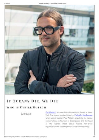 5/25/2017 Founder of Parley : Cyrill Gutsch – Adidas | Parley
https://adidasparley.wordpress.com/2017/04/28/founder-of-parley-cyrill-gutsch/ 2/9
Cyrill Gutsch
If Oce ans Di e, We Die
W ho is Cyrill Gutsch
Cyrill Gutsch, an award-winning designer, based in New-
York City, he was inspired to set up Parley for the Oceans
when he met captain Paul Watson, an activist for marine
conservation, co-founder of Greenpeace and the head
of the world’s most active marine non-pro t
organisation the Sea Shepherd Conservation Society.
 