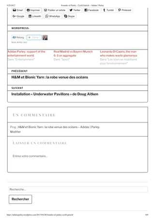 5/25/2017 Founder of Parley : Cyrill Gutsch – Adidas | Parley
https://adidasparley.wordpress.com/2017/04/28/founder-of-parley-cyrill-gutsch/ /9
a i s s er un co entaire
Email Imprimer Publier un article Twitter Facebook Tumblr Pinterest
Google LinkedIn WhatsApp Skype
WORDPRESS:
Reblog J'aime
o aime e i
i s rl y su rt th
t rt i t rl
l ri s y r u ich
r t
r i C ri th
h s st l r us
ans ntertainment ans Sport ans es stars se mobilisent
pour l’environnement
H&M et Bionic Yarn : la robe venue des océans
PRÉCÉDENT
Installation  Underwater Pavillons  de Dou  Ait en
SUIVANT
Ping et ionic Yarn la robe venue des oc ans didas Parley
odi er
ntre votre commentaire...
echerche
Rechercher
n co e n tai r e
 