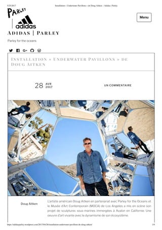 5/25/2017 nstallation nderwater Pa illons de oug Ait en – Adidas | Parley
https://adidasparley.wordpress.com/2017/04/28/installation-underwater-pa illons-de-doug-ait en/ 1/
u it
’artiste am ricain oug itken en partenariat avec Parley for the Oceans et
le us e d’ rt Contemporain OC de os ngeles a mis en sc ne son
pro et de sculptures sous-marines immerg es valon en Californie. ne
oeuvre d’art vivante avec le dynamisme de son cosyst me.
Instal l at ion n e r ater a i llons e
Dou it e n
AVR
2017
UN COMMENTAIRE
i a s a r l e y
Parley for the oceans
Menu
 