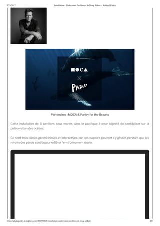 5/25/2017 nstallation nderwater Pa illons de oug Ait en – Adidas | Parley
https://adidasparley.wordpress.com/2017/04/28/installation-underwater-pa illons-de-doug-ait en/ 2/
rt ir s C rl y r th c s
Cette installation de pavillons sous-marins dans le paci ue pour ob ectif de sensibiliser sur la
pr servation des oc ans.
Ce sont trois pi ces g om tri ues et interactives, car des nageurs peuvent s’y glisser, pendant ue les
miroirs des parois sont l pour re ter l’environnement marin.
 