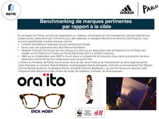 Benchmarking de marques pertinentes
par rapport à la cible
En se basant sur Parley, qui est une organisation où créateurs, philosophes et chef d’entreprises viennent défendre les
océans de leur destruction par l’homme et qui a été créée par un designer Allemand (le berlinois Cyrill Gutsch), nous
pouvons appréhender d’autres marques comme :
• Lunettes Dick Moby en plastique recyclé distribué par Colette.
• Kenzo avec son partenariat avec Blue Marine Foundation
• Designer Français Ora-ïto (qui est une marque à lui seul) qui en association avec les Nations-Unis et Parley veut
installer un éco-hôtel et un musée sur l’île de Ratonneau dont il a acheté 3 hectares
• H&M qui en collaboration avec WWF à mis en place un programme de réduction d’eau dans la production de leurs
vêtements comme Armani (en collaboration avec Acqua for life)
L’univers du fondateur de Parley tourne autour de la jet-set, de la mode et de l’entrainement au sens large (le peintre
Julian Schnabel, le chanteur Pharrell Williams, le photographe David LaChapelle, l’activiste environnemental Paul Watson,
l’actrice Pamela Anderson, le designer Ora-îto, la styliste Vivienne Westwood..) qui permet de pouvoir associer cette
marque et cette démarche à des univers de mode, de créateurs, d’artistes, de show business…
 