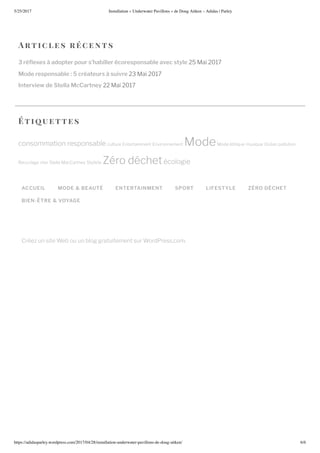 5/25/2017 nstallation nderwater Pa illons de oug Ait en – Adidas | Parley
https://adidasparley.wordpress.com/2017/04/28/installation-underwater-pa illons-de-doug-ait en/ /
rtic l es r ce n ts
3 ré exes à adopter pour s’habiller écoresponsable avec style ai
Mode responsable : 5 créateurs à suivre ai
Interview de Stella McCartney ai
ACCUEIL MODE & BEAUTÉ ENTERTAINMENT SPORT LIFESTYLE ZÉRO DÉCHET
BIEN-ÊTRE & VOYAGE
Cr e un site Web ou un blog gratuitement sur WordPress.com.
ti uettes
consommation responsable culture ntertainment nvironnement ode ode thi ue musi ue Oc an pollution
ecyclage star Stella acCartney Styliste ro d chet cologie
 