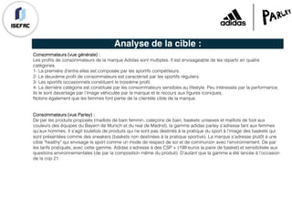 Analyse de la cible :
Consommateurs (vue générale) :
Les profils de consommateurs de la marque Adidas sont multiples. Il est envisageable de les répartir en quatre
catégories.
1- La première d’entre elles est composée par les sportifs compétiteurs.
2- Le deuxième profil de consommateurs est caractérisé par les sportifs réguliers.
3- Les sportifs occasionnels constituent le troisième profil.
4- La dernière catégorie est constituée par les consommateurs sensibles au lifestyle. Peu intéressés par la performance,
ils le sont davantage par l’image véhiculée par la marque et le recours aux figures iconiques.
Notons également que les femmes font partie de la clientèle cible de la marque.
Consommateurs (vue Parley) :
De par les produits proposés (maillots de bain feminin, caleçons de bain, baskets unisexes et maillots de foot aux
couleurs des équipes du Bayern de Munich et du real de Madrid), la gamme adidas parley s’adresse tant aux femmes
qu’aux hommes. Il s’agit toutefois de produits qui ne sont pas destinés à la pratique du sport à l’image des baskets qui
sont présentées comme des sneakers (baskets non destinées à la pratique sportive). La marque s’adresse plutôt à une
cible "healthy" qui envisage le sport comme un mode de respect de soi et de communion avec l’environnement. De par
les tarifs pratiqués, avec cette gamme, Adidas s’adresse à des CSP + (199 euros la paire de basket) et sensibilisée aux
questions environnementales (de par la composition même du produit). D’autant que la gamme a été lancée à l’occasion
de la cop 21.
 
