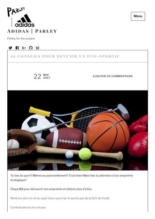 Tu fais du sport? Même occasionnellement? C’est bien! Mais fais-tu attention à ton empreinte
écologique?  
Clique ICI pour découvrir ton empreinte et obtenir plus d’infos.
Rentrons dans le vif du sujet: L’eco-sport (je ne parles pas de la SUV de Ford!).
Contextualisons les choses.
1 0 c onse il s pour deve nir un  e c o -sportif
22 MAI
2017
AJOUTER UN COMMENTAIRE
A d i da s | Pa r l e y
Parley for the oceans
Menu
 
