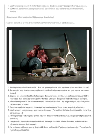 Les français dépensent 15 milliards d’euros pour des biens et services sportifs chaque années.
16 Millions de licenciés se déplacent toute les semaines pour se rendre aux entrainements,
matchs…
Beaucoup de dépenses inutiles! Et beaucoup de pollution!!
Suis ces conseils si tu veux préserver l’environnement, les arbres, le petits oiseaux…
1. Privilégie la qualité à la quantité / Sois sûr que ta pratique sera régulière avant d’acheter / Loue!
2. Arrange toi avec tes partenaires et amis (pour les équipements qui ne servent que de temps en
temps).
3. Dépose tes vêtements et baskets usagés dans une borne textile / Les balles aussi peuvent être
recyclées. (Les balles de tennis permettent de fabriquer des pistes d’athlétisme par exemple).
4. Fait durer le plaisir et ton matériel / Prend soin de tes affaires / Ne les jettent pas pour une petite
tâche ou pour la mode.
5. Prend un mode de transport doux pour les trajets courts: Velos, hoverboards, trotinettes…
6. Les transport en communes sont moins stressant / Permettent de faire des choses (lire cet article
par exemple ^^).
7. Privilegie le co-voiturage ou le train pour les deplacements exterieurs (Le trajet paraît plus court à
plusieurs).
8. Les produits de saison nécessitent moins d’énergie pour leur production / Les produits locaux
nécessitent moins de transport.
9. Ne reste pas mille ans sous la douche (4-5 min suf sent)! / Pas trop chaud non plus / Ferme bien le
robinet quand tu as ni.
1. Le nécessaire, tu achèteras!
 
