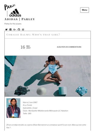 Née le 2 Juin 1987
À La Trinité
Spécialités : Crawl
Clubs : Montpellier Méditerranée Métropole U.C. Natation
Taille : 180
 
29 ans et déjà retraité, ex copine d’Alain Bernard et un complexe sportif à son nom. Mais qui est cette
lle ?
Cor a l ie Ba l m y: Who’ s t h at   g ir l?
16 MAI
2017
AJOUTER UN COMMENTAIRE
A d i da s | Pa r l e y
Parley for the oceans
Menu
 