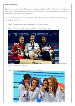 En mode sportive!
Coralie commence la natation à l’âge de 4 ans à la piscine de Sainte-Marie en Martinique. Cette piscine
porte son nom depuis 2009. La classe! Elle quitte la Martinique à 15 ans pour Toulouse. Son ambition,
faire partie de l’équipe de France de natation.
Elle devient championne de France cadette de 200 mètres nage libre en 2003. C’est le début de sa
carrière professionnelle…
2006 – Première selection en équipe de France. Objectif atteint!
2007 – Championnats d’Europe en petit bassin à Debrecen (Hongrie)
 Médaille de
bronze du 200 mètre nage libre
2008 – Championnats d’Europe à Eindhoven (Pays-Bas)
 