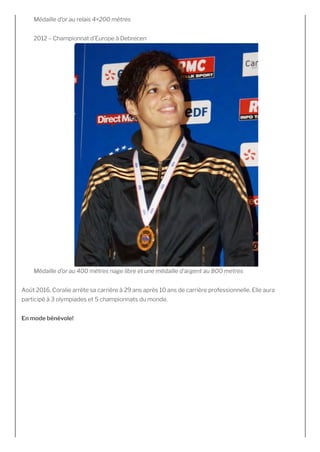 Médaille d’or au relais 4×200 mètres 
2012 – Championnat d’Europe à Debrecen
Médaille d’or au 400 mètres nage libre et une médaille d’argent au 800 metres
Août 2016, Coralie arrête sa carrière à 29 ans après 10 ans de carrière professionnelle. Elle aura
participé à 3 olympiades et 5 championnats du monde.
En mode bénévole!
 