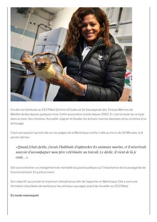 Coralie est bénévole au CESTMed (Centre d’Etudes et de Sauvegarde des Tortues Marines de
Méditerranée) depuis quelques mois. Cette association existe depuis 2003. Et c’est la seule de ce type
dans la zone. Ses missions: Accueillir, soigner et étudier les tortues marines blessées et/ou victimes d’un
échouage.
C’est une passion qui est née sur les plages de la Martinique con e-t-elle au micro de 20 Minutes, le 8
janvier dernier :
«Quand j’étais petite, j’avais l’habitude d’approcher les animaux marins, et il m’arrivait
souvent d’accompagner mon père vétérinaire au travail. Le déclic, il vient de là je
crois…»
Elle veut entrainer un changement de mentalité du grand publique sur l’importance de la sauvegarde de
l’environnement. Et surtout marin.
Son objectif: accumuler le maximum d’expérience a n de l’apporter en Martinique. Elle a suivi une
formation d’auxiliaire de santé pour les animaux sauvages avant de travailler au CESTMed.
En mode mannequin! 
 