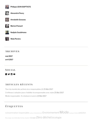 Artic l e s ré c e n ts
Tour du monde des actions éco-responsables (1) 25 Mai 2017
3 ré exes à adopter pour s’habiller écoresponsable avec style 25 Mai 2017
Mode responsable : 5 créateurs à suivre 23 Mai 2017
Philippe JEAN-BAPTISTE
Alexandra Fleury
Annabelle Gosseau
Marion Pansart
Nadjate Soulaïmana
Wala Pereira
Arc h ive s
mai 2017
avril 2017
So c ial
Étique tte s
consommation responsable culture Entertainment Environnement Modemusique Océan pollution
Recyclage star Stella MacCartney Styliste voyage Zéro déchetécologie
 