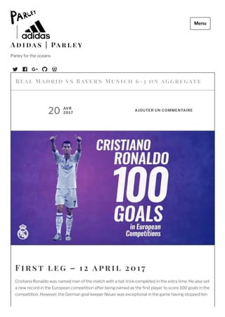  
F irst l e g – 1 2 april 2 01 7
Cristiano Ronaldo was named man of the match with a hat-trick completed in the extra time. He also set
a new record in the European competition after being named as the rst player to score 100 goals in the
competition. However, the German goal keeper Neuer was exceptional in the game having stopped ten
Re al M adrid vs Baye rn Munic h 6-3 on  ag g re gate
20 AVR
2017
AJOUTER UN COMMENTAIRE
A d i da s | Pa r l e y
Parley for the oceans
Menu
 
