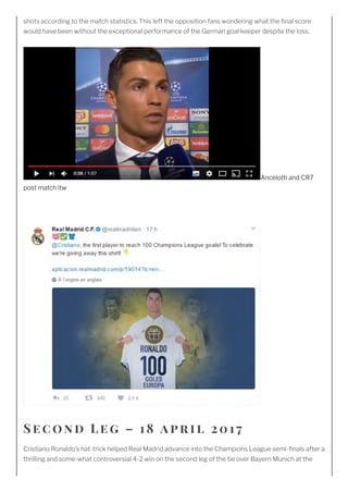 shots according to the match statistics. This left the opposition fans wondering what the nal score
would have been without the exceptional performance of the German goal keeper despite the loss.
Ancelotti and CR7
post match itw
 
Se c ond L e g – 1 8 april 2 01 7
Cristiano Ronaldo’s hat-trick helped Real Madrid advance into the Champions League semi- nals after a
thrilling and some-what controversial 4-2 win on the second leg of the tie over Bayern Munich at the
 