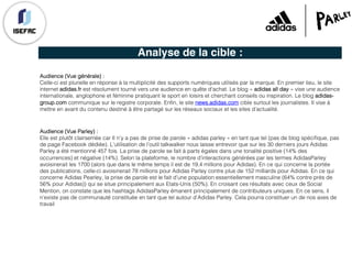 Analyse de la cible :
Audience (Vue générale) :
Celle-ci est plurielle en réponse à la multiplicité des supports numériques utilisés par la marque. En premier lieu, le site
internet adidas.fr est résolument tourné vers une audience en quête d'achat. Le blog « adidas all day » vise une audience
internationale, anglophone et féminine pratiquant le sport en loisirs et cherchant conseils ou inspiration. Le blog adidas-
group.com communique sur le registre corporate. Enfin, le site news.adidas.com cible surtout les journalistes. Il vise à
mettre en avant du contenu destiné à être partagé sur les réseaux sociaux et les sites d’actualité.
Audience (Vue Parley) :
Elle est plutôt clairsemée car Il n’y a pas de prise de parole « adidas parley » en tant que tel (pas de blog spécifique, pas
de page Facebook dédiée). L’utilisation de l’outil talkwalker nous laisse entrevoir que sur les 30 derniers jours Adidas
Parley a été mentionné 457 fois. La prise de parole se fait à parts égales dans une tonalité positive (14% des
occurrences) et négative (14%). Selon la plateforme, le nombre d’interactions générées par les termes AdidasParley
avoisinerait les 1700 (alors que dans le même temps il est de 19,4 millions pour Adidas). En ce qui concerne la portée
des publications, celle-ci avoisinerait 78 millions pour Adidas Parley contre plus de 152 milliards pour Adidas. En ce qui
concerne Adidas Pearley, la prise de parole est le fait d’une population essentiellement masculine (64% contre près de
56% pour Adidas)) qui se situe principalement aux Etats-Unis (50%). En croisant ces résultats avec ceux de Social
Mention, on constate que les hashtags AdidasParley émanent principalement de contributeurs uniques. En ce sens, il
n’existe pas de communauté constituée en tant que tel autour d’Adidas Parley. Cela pourra constituer un de nos axes de
travail
 