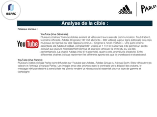 Analyse de la cible :
Réseaux sociaux :
YouTube (Vue Générale) :
Plusieurs chaînes Youtube Adidas existent et véhiculent leurs axes de communication. Tout d'abord,
la chaîne officielle, Adidas Originals (187 456 abonnés – 600 vidéos), a pour ligne éditoriale des clips
musicaux de reprise par des rappeurs connus « Original is never finished ». Une autre chaîne
essentielle est Adidas Football, comptant 891 vidéos et 1 141 574 abonnés. Elle permet un accès
exclusif aux joueurs mondialement connus et souhaite véhiculer la limite du jeu via des
performances. La chaîne Adidas (450 974 abonnés), quant à elle, promeut la créativité. Enfin,
différentes chaînes Adidas reprennent les différents sports tels que le snowboard et skateboard.
YouTube (Vue Parley) :
Plusieurs vidéos Adidas Parley sont diffusées sur Youtube par Adidas, Adidas Group ou Adidas Swim. Elles véhiculent les
valeurs et l'éthique d'Adidas Parley. Les images choc des déchets avec le contraste de la beauté des océans, le
message véhiculé destiné à sensibiliser les clients rendent ce réseau social essentiel pour ce type de gamme et
campagne
 