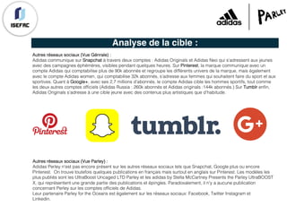 Analyse de la cible :
Autres réseaux sociaux (Vue Génrale) :
Adidas communique sur Snapchat à travers deux comptes : Adidas Originals et Adidas Neo qui s’adressent aux jeunes
avec des campagnes éphémères, visibles pendant quelques heures. Sur Pinterest, la marque communique avec un
compte Adidas qui comptabilise plus de 90k abonnés et regroupe les différents univers de la marque, mais également
avec le compte Adidas women, qui comptabilise 32k abonnés, s’adresse aux femmes qui souhaitent faire du sport et aux
sportives. Quant à Google+, avec ses 2,7 millions d’abonnés, le compte Adidas cible les hommes sportifs, tout comme
les deux autres comptes officiels (Adidas Russia : 260k abonnés et Adidas originals :144k abonnés.) Sur Tumblr enfin,
Adidas Originals s’adresse à une cible jeune avec des contenus plus artistiques que d’habitude.
Autres réseaux sociaux (Vue Parley) :
Adidas Perley n'est pas encore présent sur les autres réseaux sociaux tels que Snapchat, Google plus ou encore
Pinterest. On trouve toutefois quelques publications en français mais surtout en anglais sur Pinterest. Les modèles les
plus publiés sont les UltraBoost Uncaged LTD Parley et les adidas by Stella McCartney Presents the Parley UltraBOOST
X, qui représentent une grande partie des publications et épingles. Paradoxalement, il n'y a aucune publication
concernant Perley sur les comptes officiels de Adidas.
Leur partenaire Parley for the Oceans est également sur les réseaux sociaux: Facebook, Twitter Instagram et
Linkedin.
 