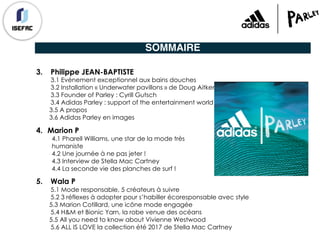 SOMMAIRE
3. Philippe JEAN-BAPTISTE
3.1 Evénement exceptionnel aux bains douches
3.2 Installation « Underwater pavillons » de Doug Aitkens
3.3 Founder of Parley : Cyrill Gutsch
3.4 Adidas Parley : support of the entertainment world
3.5 A propos
3.6 Adidas Parley en images
4. Marion P
4.1 Pharell Williams, une star de la mode très
humaniste
4.2 Une journée à ne pas jeter !
4.3 Interview de Stella Mac Cartney
4.4 La seconde vie des planches de surf !
5. Wala P
5.1 Mode responsable, 5 créateurs à suivre
5.2 3 réflexes à adopter pour s’habiller écoresponsable avec style
5.3 Marion Cotillard, une icône mode engagée
5.4 H&M et Bionic Yarn, la robe venue des océans
5.5 All you need to know about Vivienne Westwood
5.6 ALL IS LOVE la collection été 2017 de Stella Mac Cartney
 
