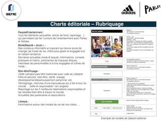Charte éditoriale – Rubriquage
People/Entertainment :
Tous les éléments (actualités, article de fond, reportage…)
qui permettent de lier l’univers de l’entertainment avec Parley
et Adidas.
Exemple de modèle de Gabarit éditorial
Bien-être/Voyage :
Cette rubrique peut être fusionnée avec celle du Lifestyle.
Infos et astuces bien-être, santé, voyage,
développement/épanouissement personnel, etc.
Témoignage, interview d’une baroudeuse qui a fait le tour du
monde … belle et responsable ! (en anglais)
Reportage sur les 5 meilleures destinations responsables et
les retraites bien-être à travers le monde.
Actualités des partenaires et associations.
Mode/Beauté « écolo » :
Des contenus informatifs et inspirant qui donne envie de
changer de mode de vie, d’être plus green et engagée tout
en restant tendance.
Dernières actualités mode & beauté, informations, conseils
pratiques et malins, panoramas de marques étiques,
interviews de personnalités à la fois engagées et icônes de
mode…
Lifestyle :
Informations autour des modes de vie de nos cibles, ...
 