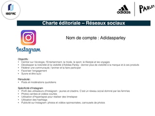 Charte éditoriale – Réseaux sociaux
Nom de compte : Adidasparley
Objectifs :
• Centrer sur l’écologie, l'Entertainment, la mode, le sport, le lifestyle et les voyages
• Développer la notoriété et la visibilité d’Adidas Parley : donner plus de visibilité à la marque et à ces produits
• Fédérer une communauté, l’animer et la faire participer
• Favoriser l’engagement
• Suivre et être suivi
Périodicité :
• Posts et modérations quotidiens
Spécificité d’Instagram
• Profil des utilisateurs d’Instagram : jeunes et citadins. C’est un réseau social dominé par les femmes
• Photos carrées et vidéos courtes
• Utilisation d’Hyperlapse pour réaliser des timelapse
• Utilisation des hashtags
• Publicité sur Instagram: photos et vidéos sponsorisées, carrousels de photos
 
