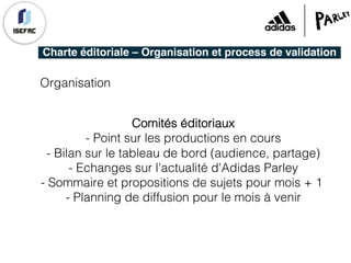 Charte éditoriale – Organisation et process de validation
Organisation
Comités éditoriaux
- Point sur les productions en cours
- Bilan sur le tableau de bord (audience, partage)
- Echanges sur l'actualité d'Adidas Parley
- Sommaire et propositions de sujets pour mois + 1
- Planning de diffusion pour le mois à venir
 