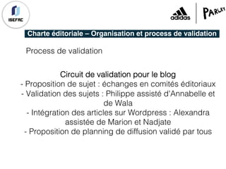 Charte éditoriale – Organisation et process de validation
Process de validation
Circuit de validation pour le blog
- Proposition de sujet : échanges en comités éditoriaux
- Validation des sujets : Philippe assisté d'Annabelle et
de Wala
- Intégration des articles sur Wordpress : Alexandra
assistée de Marion et Nadjate
- Proposition de planning de diffusion validé par tous
 