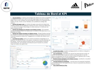 Tableau de Bord et KPI
ü Taux de rebond : Il s’agit du pourcentage des visiteurs d'un site qui repartent
immédiatement après avoir visité la première page (page d'accueil ou landing
page). C'est un bon indicateur du pourcentage de visiteurs non intéressés par le
contenu du site, et donc un bon indicateur d'un problème de ciblage des
visiteurs.
ü Nombre de pages vues : Le nombre de pages vues permet de déterminer
l’intérêt du lecteur pour les différents contenus d’un site. Il permet de déterminer
si, en dehors de la page d’atterrissage, le visiteur éprouve un intérêt pour les
autres contenus du site
ü Nombre de partages d’un articles sur les réseaux sociaux : Cet indicateur
permet de mesurer l’intérêt d’un lecteur pour un contenu et de déterminer s’il y a
possibilité de viralité.
ü Nombre de visiteurs nouveaux vs visiteurs connus : Google Analytics permet
de comparer le nombre de nouveaux visiteurs au nombre de visiteurs récurrents,
Il est ainsi possible de déterminer l’engagement et la fidélité des visiteurs vis-à-
vis du site.
ü Le nombre de visites: porte sur le nombre de sessions enregistrées sur le
blog pour une période donnée. Une session correspond à l’activité effectuée par
les visiteurs : lecture de plusieurs articles, ajout de commentaires, recherche
d’informations etc. Cet indicateur permettra de suivre l’évolution du nombre
moyen de visites mois après mois.
ü La durée des visites complète avantageusement ce critère en indiquant si
les lecteurs apprécient le contenu.
ü Les commentaires : permettent de mesurer les performances du blog. Ils
donnent une bonne idée du type de contenu qui est populaire ou que les
visiteurs souhaiteraient lire lors de nouveaux articles. En général, plus un blog
gagne en audience, plus il y a de commentaires.
ü Nombre de liens partagés sur les réseaux sociaux : constituent un excellent
indice de popularité des articles.
ü Les liens entrants (ou backlinks) : ces liens sont non seulement importants
pour le référencement mais également pour mesurer la popularité les articles et
l’autorité du blog.
ü Taux d'abonnement au blog
 