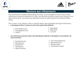 Recours aux influenceurs
Pour promouvoir la marque Adidas Parley et le blog, nous envisageons d’avoir recours à des
influenceurs français et américains. En effet, nous sommes convaincus que ceux-ci peuvent nous
aider à promouvoir les contenus du blog (par le biais du netlinking) ainsi les produits Adidas
Parley.
Pour ce faire, nous ciblerons, dans un premier temps, deux typologies de blog et influenceurs :
• Les blogueurs liés à l’univers du surf et des sports dits extrêmes :
ü Surfmadame.com
ü Voyagesetsurf.com
ü Ayew.fr
• Les influenceurs œuvrant autour des thématiques relatives à l’écologie et à la protection de
l’environnement :
ü Ecolostreet.com
ü Bio-blog.com
ü Greenkiss.fr
ü Tantmieux.fr
ü Maud Fontenoy
ü Kelly Slater
ü Matt Smith
ü Liz Clark
ü Yann Arthus Bertrand
ü Bertrand Piccart
ü Nicolas Hulot
ü Leonardo Di Caprio
 