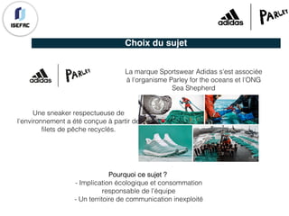 Choix du sujet
Une sneaker respectueuse de
l'environnement a été conçue à partir de
filets de pêche recyclés.
La marque Sportswear Adidas s'est associée
à l'organisme Parley for the oceans et l'ONG
Sea Shepherd
Pourquoi ce sujet ?
- Implication écologique et consommation
responsable de l'équipe
- Un territoire de communication inexploité
 
