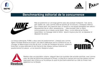 Benchmarking éditorial de la concurrence
Nike se positionne sur une large gamme avec des produits multisports : foot, tennis,
golf, basket, etc, avec comme cible les sportifs de 10 à 35 ans. L’enseigne s’efforce,
pour chaque sport, de s’associer avec un sportif ou une équipe partageant ses valeurs :
dépassement de soi, effort, persévérance, ... Nike souhaite créer un esprit
communautaire via un réseau social dédié : Nike+. Le ton éditorial est familier,
rassembleur. Le message reste le même : devenir toujours plus fort, se dépasser et
dépasser les autres.
La marque allemande, PUMA, a deux axes de positionnement : Lifestyle avec comme
égérie mondiale Rihanna et le sport. Les valeurs défendues sont la confiance en soi, le
courage, la détermination et la joie de vivre. La cible de l'enseigne est jeune, urbaine et
branchée. La ligne éditoriale du site Internet et des réseaux sociaux transmet ce
positionnement et valeurs : un ton branché, lifestyle et urbain.
Reebok cible une population urbaine, intégrant dans son quotidien des activités sportives, avec comme
cœur de cible les personnes pratiquant le fitness. Le blog de la marque ainsi que ses réseaux sociaux
regroupent des contenus sur la pratique du sport et plus particulièrement sur celle du fitness mais
également sur le lifestyle.
 