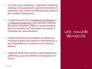 Une nouvelle
démarche
Mars 2018 20
• La fin du mass marketing : L’approche marketing
classique, très publicitaire, permet d’améliorer la
notoriété, mais s’avère insuffisante pour générer
des contacts intéressants.
• Il s’agit de passer de « l’outbound marketing» à
« l’inbound marketing », qui consiste à délivrer
des communications ciblées et personnalisées
dans un contexte où l’interaction est menée à
l’initiative du consommateur.
• L’Inbound permet aux prospects de découvrir
l’entreprise grâce aux contenus marketing mis à
leur disposition sur le web et sur les réseaux
sociaux.
• L’objectif est de faire évoluer cette notoriété en
préférence, pour transformer ces prospects en
clients.
 