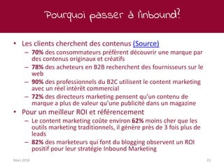 Pourquoi passer à l’inbound?
Mars 2018 23
• Les clients cherchent des contenus (Source)
– 70% des consommateurs préfèrent découvrir une marque par
des contenus originaux et créatifs
– 78% des acheteurs en B2B recherchent des fournisseurs sur le
web
– 90% des professionnels du B2C utilisent le content marketing
avec un réel intérêt commercial
– 72% des directeurs marketing pensent qu’un contenu de
marque a plus de valeur qu’une publicité dans un magazine
• Pour un meilleur ROI et référencement
– Le content marketing coûte environ 62% moins cher que les
outils marketing traditionnels, il génère près de 3 fois plus de
leads
– 82% des marketeurs qui font du blogging observent un ROI
positif pour leur stratégie Inbound Marketing
 