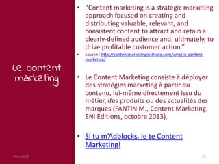 Mars 2018 25
Le content
marketing
• “Content marketing is a strategic marketing
approach focused on creating and
distributing valuable, relevant, and
consistent content to attract and retain a
clearly-defined audience and, ultimately, to
drive profitable customer action.”
• Source : http://contentmarketinginstitute.com/what-is-content-
marketing/
• Le Content Marketing consiste à déployer
des stratégies marketing à partir du
contenu, lui-même directement issu du
métier, des produits ou des actualités des
marques (FANTIN M., Content Marketing,
ENI Editions, octobre 2013).
• Si tu m’Adblocks, je te Content
Marketing!
 