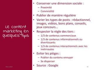 Mars 2018 40
Le content
marketing en
quelques tips
• Conserver une dimension sociale :
– Proximité
– Convivialité
• Publier de manière régulière
• Varier les types de posts : rédactionnel,
images, vidéos, bons plans, conseils,
jeux concours…
• Respecter la règle des tiers :
– 1/3 de contenus commerciaux
– 1/3 de contenus informationnels ou
divertissants
– 1/3 de contenus interactionnels avec les
inetrnautes
• Eviter les pièges :
– Publier du contenu ennuyer
– Se disperser
• Source : Google
 