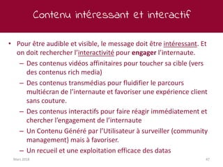 Contenu intéressant et interactif
Mars 2018 47
• Pour être audible et visible, le message doit être intéressant. Et
on doit rechercher l’interactivité pour engager l’internaute.
– Des contenus vidéos affinitaires pour toucher sa cible (vers
des contenus rich media)
– Des contenus transmédias pour fluidifier le parcours
multiécran de l’internaute et favoriser une expérience client
sans couture.
– Des contenus interactifs pour faire réagir immédiatement et
chercher l’engagement de l’internaute
– Un Contenu Généré par l’Utilisateur à surveiller (community
management) mais à favoriser.
– Un recueil et une exploitation efficace des datas
 