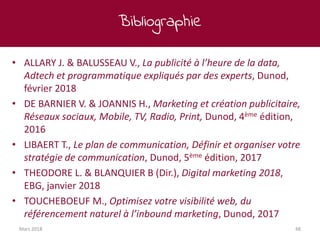 Bibliographie
Mars 2018 48
• ALLARY J. & BALUSSEAU V., La publicité à l’heure de la data,
Adtech et programmatique expliqués par des experts, Dunod,
février 2018
• DE BARNIER V. & JOANNIS H., Marketing et création publicitaire,
Réseaux sociaux, Mobile, TV, Radio, Print, Dunod, 4ème édition,
2016
• LIBAERT T., Le plan de communication, Définir et organiser votre
stratégie de communication, Dunod, 5ème édition, 2017
• THEODORE L. & BLANQUIER B (Dir.), Digital marketing 2018,
EBG, janvier 2018
• TOUCHEBOEUF M., Optimisez votre visibilité web, du
référencement naturel à l’inbound marketing, Dunod, 2017
 