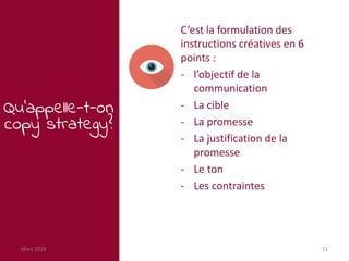 Mars 2018 51
Qu’appelle-t-on
copy strategy?
C’est la formulation des
instructions créatives en 6
points :
- l’objectif de la
communication
- La cible
- La promesse
- La justification de la
promesse
- Le ton
- Les contraintes
 