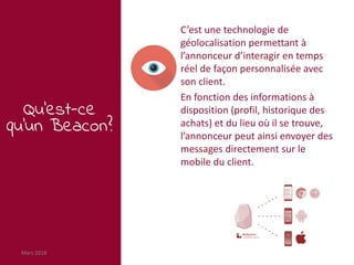 Mars 2018 55
Qu’est-ce
qu’un Beacon?
C’est une technologie de
géolocalisation permettant à
l’annonceur d’interagir en temps
réel de façon personnalisée avec
son client.
En fonction des informations à
disposition (profil, historique des
achats) et du lieu où il se trouve,
l’annonceur peut ainsi envoyer des
messages directement sur le
mobile du client.
 