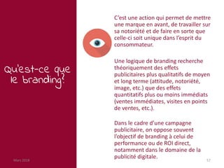 Mars 2018 57
Qu’est-ce que
le branding?
C’est une action qui permet de mettre
une marque en avant, de travailler sur
sa notoriété et de faire en sorte que
celle-ci soit unique dans l’esprit du
consommateur.
Une logique de branding recherche
théoriquement des effets
publicitaires plus qualitatifs de moyen
et long terme (attitude, notoriété,
image, etc.) que des effets
quantitatifs plus ou moins immédiats
(ventes immédiates, visites en points
de ventes, etc.).
Dans le cadre d’une campagne
publicitaire, on oppose souvent
l’objectif de branding à celui de
performance ou de ROI direct,
notamment dans le domaine de la
publicité digitale.
 