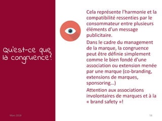 Mars 2018 58
Qu’est-ce que
la congruence?
Cela représente l’harmonie et la
compatibilité ressenties par le
consommateur entre plusieurs
éléments d’un message
publicitaire.
Dans le cadre du management
de la marque, la congruence
peut être définie simplement
comme le bien fondé d’une
association ou extension menée
par une marque (co-branding,
extensions de marques,
sponsoring…)
Attention aux associations
involontaires de marques et à la
« brand safety »!
 
