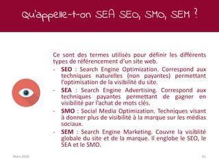 Qu’appelle-t-on SEA SEO, SMO, SEM ?
Mars 2018 61
Ce sont des termes utilisés pour définir les différents
types de référencement d’un site web.
- SEO : Search Engine Optimization. Correspond aux
techniques naturelles (non payantes) permettant
l’optimisation de la visibilité du site.
- SEA : Search Engine Advertising. Correspond aux
techniques payantes permettant de gagner en
visibilité par l’achat de mots clés.
- SMO : Social Media Optimization. Techniques visant
à donner plus de visibilité à la marque sur les médias
sociaux.
- SEM : Search Engine Marketing. Couvre la visiblité
globale du site et de la marque. Il englobe le SEO, le
SEA et le SMO.
 
