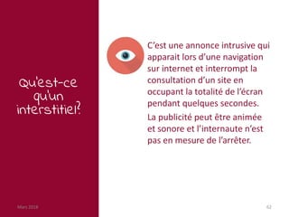 Mars 2018 62
Qu’est-ce
qu’un
interstitiel?
C’est une annonce intrusive qui
apparait lors d’une navigation
sur internet et interrompt la
consultation d’un site en
occupant la totalité de l’écran
pendant quelques secondes.
La publicité peut être animée
et sonore et l’internaute n’est
pas en mesure de l’arrêter.
 