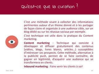 Qu’est-ce que la curation ?
Mars 2018 64
C’est une méthode visant à collecter des informations
pertinentes autour d’un thème donné et à les partager
de façon claire et organisée à une audience cible, sur un
blog dédié ou sur les réseaux sociaux par exemple.
C’est technique est utile dans la pratique du Content
marketing.
Content marketing : Technique qui consiste à
développer et diffuser gratuitement des contenus
(vidéos, blogs, livres blancs, articles…) susceptibles
d’intéresser ses prospects. Cette méthode, alternative à
la publicité push, permet de se faire connaître, de
gagner en légitimité, d’acquérir une audience qui se
transformera en clients.
Inbound marketing : Faire venir les clients à soi!
 