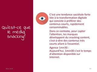 Mars 2018 65
Qu’est-ce que
le media
snacking?
C’est une tendance sociétale forte
liée à la transformation digitale
qui consiste à préférer des
contenus courts, rapidement
consommables.
Dans ce contexte, pour capter
l’attention, les marques
développent du snacking content,
c’est-à-dire des contenus très
courts allant à l’essentiel.
Agence 1mn30 :
Aujourd'hui, 1min30 c'est le temps
d'attention disponible sur
Internet.
 