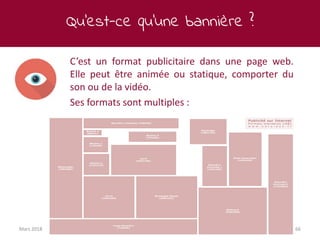 Qu’est-ce qu’une bannière ?
Mars 2018 66
C’est un format publicitaire dans une page web.
Elle peut être animée ou statique, comporter du
son ou de la vidéo.
Ses formats sont multiples :
 