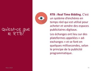 Mars 2018 70
Qu’est-ce que
le RTB?
RTB : Real Time Bidding. C’est
un système d’enchères en
temps réel qui est utilisé pour
acheter et vendre des espaces
publicitaires digitaux.
Les échanges ont lieu sur des
plateformes appelées « ad-
exchanges » et se font en
quelques millisecondes, selon
le principe de la publicité
programmatique.
 