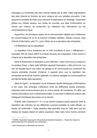 messages sur l’ensemble des sites Internet utilisés par la cible. Cette segmentation
des sites Internet en fonction de leurs visiteurs est une véritable innovation. Il est
aujourd’hui possible de cibler avec précision le destinataire du message, notamment
grâces aux médias sociaux, aux boîtes de courriels, aux sites d’informations ou
encore aux moteurs de recherches qui collectent des informations sur les
comportements en ligne.
Aujourd’hui, les principaux enjeux de la communication digitale sont d’influencer
les consommateurs là où ils se trouvent (mobiles, tablettes, réseaux sociaux, sites
Internet d’information, web TV...) pour influer sur la e-réputation des entreprises.

1.2 Définition de la réputation
La réputation d’une entreprise est un actif immatériel et donc « difficilement »
évaluable. Afin de mieux définir le concept nouveau de e-réputation, il faut revenir à
l’origine de la réputation des entreprises.
Dans le dictionnaire, la réputation a pour définition « Idée commune sur quelqu’un
ou quelque chose ». Dans cette définition apparait l’expression « idée commune » au
sein de laquelle figure une notion de partage et de communauté qui constituent les
raisons premières d’exister d’Internet. Il apparait donc que la réputation des
entreprises est le fait de l’opinion générale, ou l’opinion partagée en communautés et
qu’Internet facilite cette expression.
Selon le Cigref 7 , la réputation d’une entreprise résulte d’échanges d’informations
à son sujet. Ces échanges s’effectuent entre les différentes parties prenantes,
présentes dans l’environnement plus ou moins proche de l’entreprise. En effet, ces
mêmes informations sont multidimensionnelles, et renvoient à différents facteurs clés
distinguant l’entreprise des autres sur le marché.
D’après Jean Cazeneuve 8 « Il y a une opinion publique quand apparaît, dans la
répartition des individus sur les différentes nuances possibles de cette attitude, un
facteur de conformité ». Cette assertion était peut-être vraie en 1962 alors que les
médias de masses étaient en pleine expansion. Mais dans notre monde connecté

7

CIGREF, Association regroupant 130 grandes entreprises françaises - « Etude des risques et
opportunités liés à l’e-réputation des entreprises »
8

Jean Cazeneuve La fabrication de l’opinion
11

 
