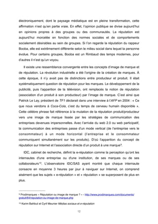 électroniquement, dont le paysage médiatique est en pleine transformation, cette
affirmation n’est qu’en partie vraie. En effet, l’opinion publique se divise aujourd’hui
en opinions propres à des groupes ou des communautés. La réputation est
aujourd’hui morcelée en fonction des normes sociales et de comportements
socialement désirables au sein de groupes. Si l’on regarde la réputation du rappeur
Booba, elle est extrêmement différente selon le milieu social dans lequel la personne
évolue. Pour certains groupes, Booba est un Rimbaud des temps modernes, pour
d’autres il n’est qu’un voyou.
Il existe une ressemblance convergente entre les concepts d’image de marque et
de réputation. La révolution industrielle a été l’origine de la création de marques. À
cette époque, il n’y avait pas de distinctions entre producteur et produit. Il était
systématiquement question de réputation pour les marques. Le développement de la
publicité, puis l’apparition de la télévision, ont remplacés la notion de réputation
(association d’un produit à son producteur) par l’image de marque. C’est ainsi que
Patrick Le Lay, président de TF1 déclarait dans une interview à l’AFP en 2004 : « Ce
que nous vendons à Coca-Cola, c’est du temps de cerveau humain disponible ».
Cette célèbre phrase fait référence à la mutation de la réputation produit/producteur
vers une image de marque lissée par les stratégies de communication des
entreprises devenues impersonnelles. Avec l’arrivée du web 2.0 ou web participatif,
la communication des entreprises passe d’un mode vertical (de l’entreprise vers le
consommateur) à un mode horizontal (l’entreprise et le consommateur
communiquent simultanément sur les produits). D’où l’apparition du concept de
réputation sur Internet et l’association directe d’un produit à une marque 9.
IDC, cabinet de recherche, définit la e-réputation comme la perception qu’ont les
internautes d'une entreprise ou d'une institution, de ses marques ou de ses
collaborateurs 10. L'observatoire IDC/SAS ayant montré que chaque internaute
consacre en moyenne 3 heures par jour à naviguer sur Internet, on comprend
aisément que les sujets « e-réputation » et « réputation » se superposent de plus en
plus.

9

Prodimarques « Réputation ou image de marque ? » - http://www.prodimarques.com/documents/
gratuit/64/reputation-ou-image-de-marque.php
10

Karim Bahloul et Cyril Meunier Médias sociaux et e-réputation
12

 