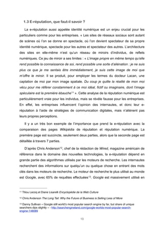 1.3 E-réputation, que faut-il savoir ?
La e-réputation aussi appelée identité numérique est un enjeu crucial pour les
particuliers comme pour les entreprises. « Les sites de réseaux sociaux sont autant
de scènes où l’on se donne en spectacle, où l’on devient spectateur de sa propre
identité numérique, spectacle pour les autres et spectateur des autres. L’architecture
des sites en elle-même n’est qu’un réseau de miroirs d’individus, de reflets
numériques. Ce jeu de miroir a ses limites : « L’image propre en même temps qu’elle
rend possible la connaissance de soi, rend possible une sorte d’aliénation : je ne suis
plus ce que je me sentais être immédiatement, je suis cette image de moi que
m’offre le miroir. Il se produit, pour employer les termes du docteur Lacan, une
captation de moi par mon image spatiale. Du coup je quitte la réalité de mon moi
vécu pour me référer constamment à ce moi idéal, fictif ou imaginaire, dont l’image
spéculaire est la première ébauche 11 ». Cette analyse de la réputation numérique est
particulièrement vraie pour les individus, mais se révèle fausse pour les entreprises.
En effet, les entreprises influencent l’opinion des internautes, et donc leur eréputation à l’aide de stratégies de communication digitales, mais n’aliènent pas
leurs propres perceptions.
Il y a un très bon exemple de l’importance que prend la e-réputation avec la
comparaison des pages Wikipédia de réputation et réputation numérique. La
première page est succincte, seulement deux parties, alors que la seconde page est
détaillée à travers 7 parties.
D’après Chris Anderson12, chef de la rédaction de Wired, magazine américain de
référence dans le domaine des nouvelles technologies, la e-réputation dépend en
grande partie des algorithmes utilisés par les moteurs de recherche. Les internautes
recherchent des informations sur quelqu’un ou quelque chose en entrant des mots
clés dans les moteurs de recherche. Le moteur de recherche le plus utilisé au monde
est Google, avec 65% de requêtes effectuées 13. Google est massivement utilisé en

11

Titiou Lecoq et Diane Lisarelli Encyclopédie de la Web Culture

12

Chris Anderson The Long Tail: Why the Future of Business is Selling Less of More

13

Danny Sullivan « Google still world’s most popular search engine by far, but share of unique
searchers dips slightly » - http://searchengineland.com/google-worlds-most-popular-searchengine-148089
13

 