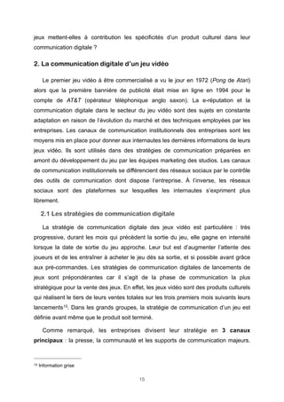 jeux mettent-elles à contribution les spécificités d’un produit culturel dans leur
communication digitale ?

2. La communication digitale d’un jeu vidéo
Le premier jeu vidéo à être commercialisé a vu le jour en 1972 (Pong de Atari)
alors que la première bannière de publicité était mise en ligne en 1994 pour le
compte de AT&T (opérateur téléphonique anglo saxon). La e-réputation et la
communication digitale dans le secteur du jeu vidéo sont des sujets en constante
adaptation en raison de l’évolution du marché et des techniques employées par les
entreprises. Les canaux de communication institutionnels des entreprises sont les
moyens mis en place pour donner aux internautes les dernières informations de leurs
jeux vidéo. Ils sont utilisés dans des stratégies de communication préparées en
amont du développement du jeu par les équipes marketing des studios. Les canaux
de communication institutionnels se différencient des réseaux sociaux par le contrôle
des outils de communication dont dispose l’entreprise. À l’inverse, les réseaux
sociaux sont des plateformes sur lesquelles les internautes s’expriment plus
librement.

2.1 Les stratégies de communication digitale
La stratégie de communication digitale des jeux vidéo est particulière : très
progressive, durant les mois qui précèdent la sortie du jeu, elle gagne en intensité
lorsque la date de sortie du jeu approche. Leur but est d’augmenter l’attente des
joueurs et de les entraîner à acheter le jeu dès sa sortie, et si possible avant grâce
aux pré-commandes. Les stratégies de communication digitales de lancements de
jeux sont prépondérantes car il s’agit de la phase de communication la plus
stratégique pour la vente des jeux. En effet, les jeux vidéo sont des produits culturels
qui réalisent le tiers de leurs ventes totales sur les trois premiers mois suivants leurs
lancements 15. Dans les grands groupes, la stratégie de communication d’un jeu est
définie avant même que le produit soit terminé.
Comme remarqué, les entreprises divisent leur stratégie en 3 canaux
principaux : la presse, la communauté et les supports de communication majeurs.

15

Information grise
15

 